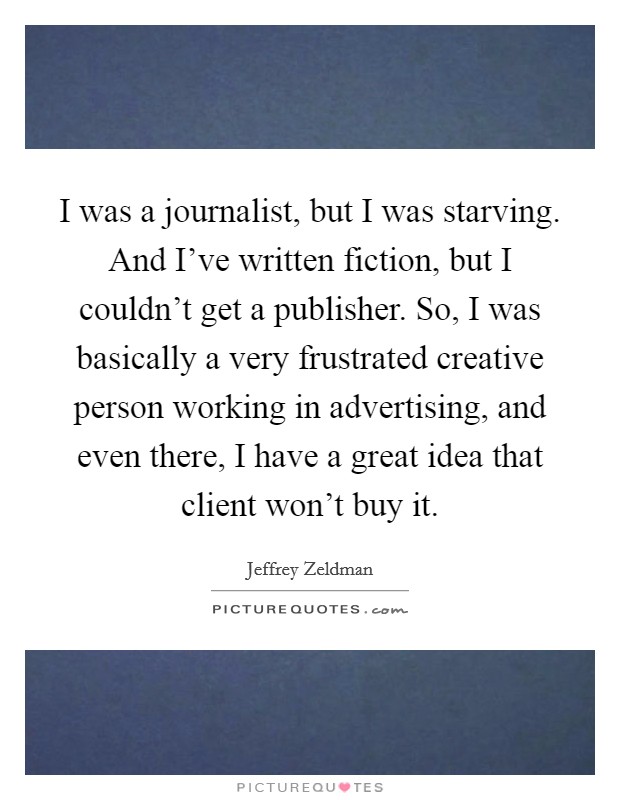 I was a journalist, but I was starving. And I've written fiction, but I couldn't get a publisher. So, I was basically a very frustrated creative person working in advertising, and even there, I have a great idea that client won't buy it. Picture Quote #1