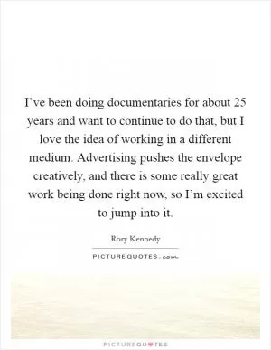 I’ve been doing documentaries for about 25 years and want to continue to do that, but I love the idea of working in a different medium. Advertising pushes the envelope creatively, and there is some really great work being done right now, so I’m excited to jump into it Picture Quote #1