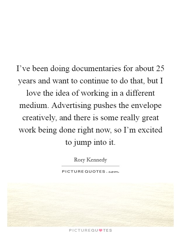 I've been doing documentaries for about 25 years and want to continue to do that, but I love the idea of working in a different medium. Advertising pushes the envelope creatively, and there is some really great work being done right now, so I'm excited to jump into it. Picture Quote #1