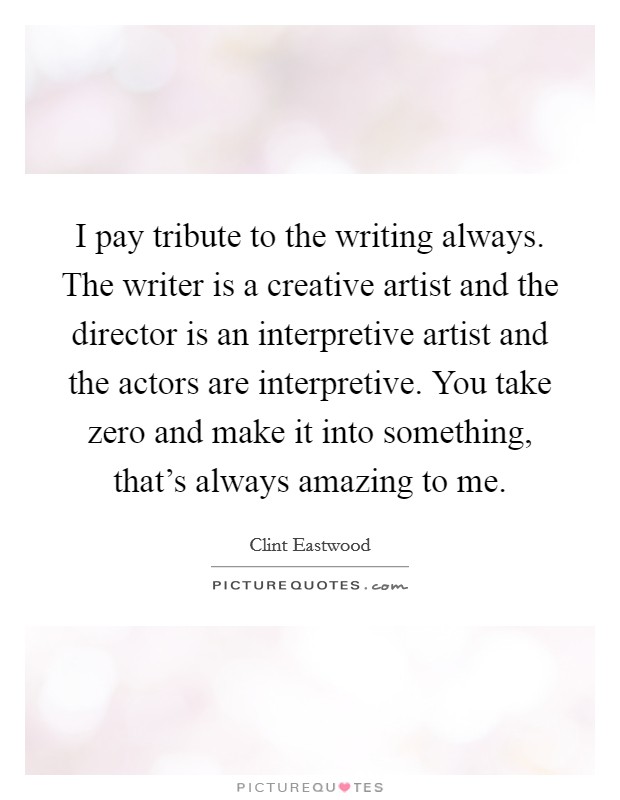 I pay tribute to the writing always. The writer is a creative artist and the director is an interpretive artist and the actors are interpretive. You take zero and make it into something, that's always amazing to me. Picture Quote #1