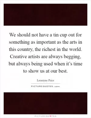 We should not have a tin cup out for something as important as the arts in this country, the richest in the world. Creative artists are always begging, but always being used when it’s time to show us at our best Picture Quote #1