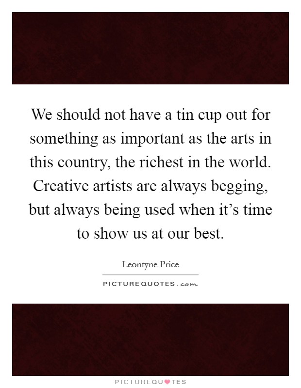 We should not have a tin cup out for something as important as the arts in this country, the richest in the world. Creative artists are always begging, but always being used when it's time to show us at our best. Picture Quote #1