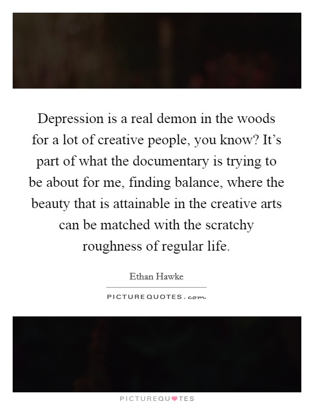 Depression is a real demon in the woods for a lot of creative people, you know? It's part of what the documentary is trying to be about for me, finding balance, where the beauty that is attainable in the creative arts can be matched with the scratchy roughness of regular life. Picture Quote #1