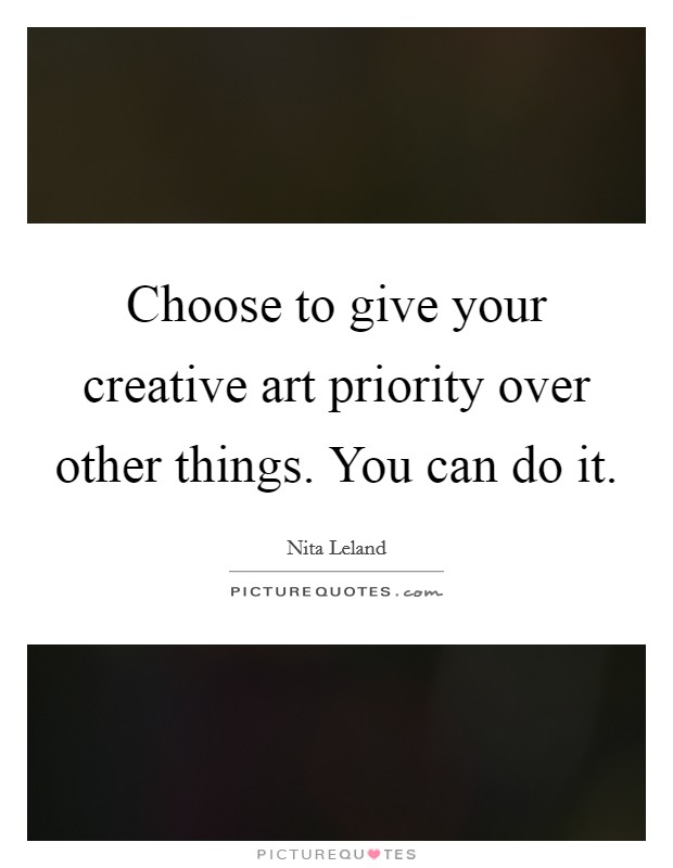 Choose to give your creative art priority over other things. You can do it. Picture Quote #1