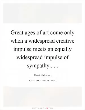 Great ages of art come only when a widespread creative impulse meets an equally widespread impulse of sympathy . .  Picture Quote #1