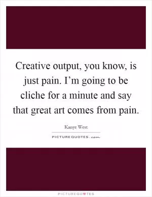 Creative output, you know, is just pain. I’m going to be cliche for a minute and say that great art comes from pain Picture Quote #1