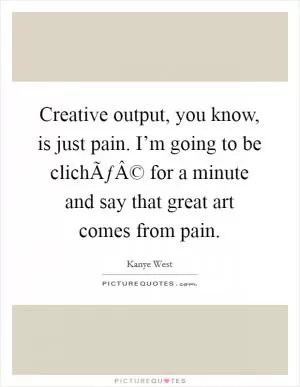 Creative output, you know, is just pain. I’m going to be clichÃƒÂ© for a minute and say that great art comes from pain Picture Quote #1