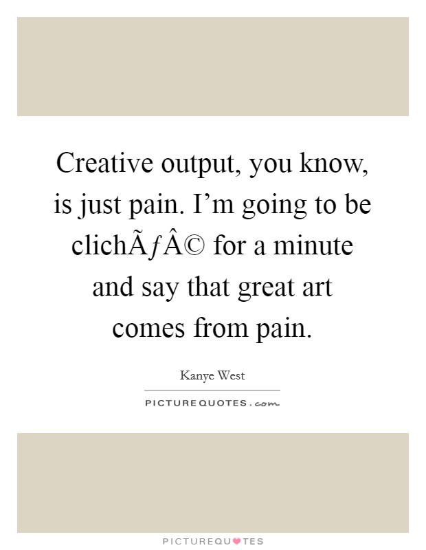 Creative output, you know, is just pain. I'm going to be clichÃƒÂ© for a minute and say that great art comes from pain. Picture Quote #1