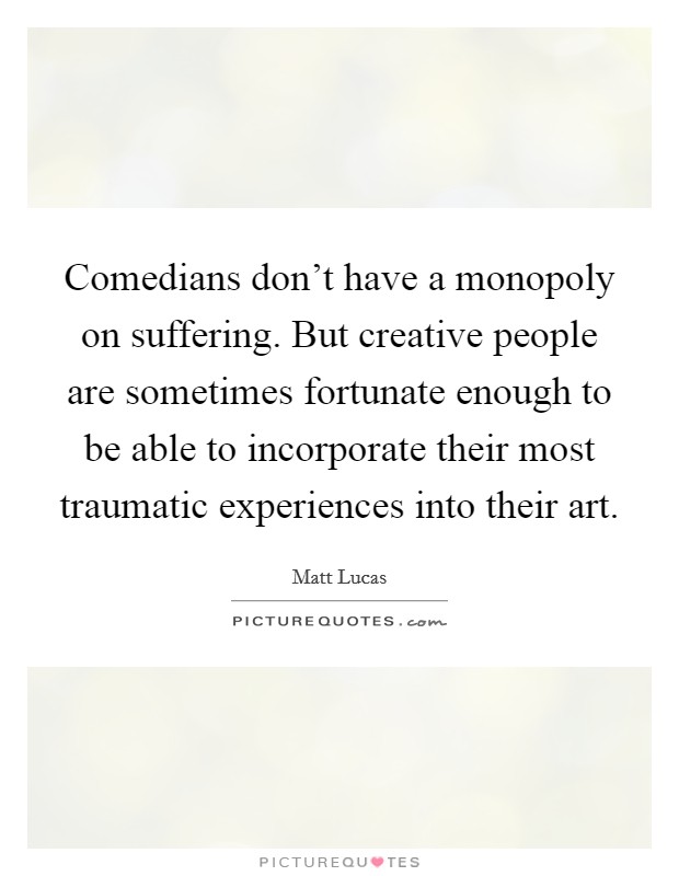 Comedians don't have a monopoly on suffering. But creative people are sometimes fortunate enough to be able to incorporate their most traumatic experiences into their art. Picture Quote #1