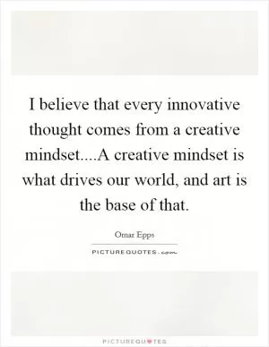 I believe that every innovative thought comes from a creative mindset....A creative mindset is what drives our world, and art is the base of that Picture Quote #1