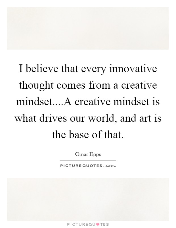 I believe that every innovative thought comes from a creative mindset....A creative mindset is what drives our world, and art is the base of that. Picture Quote #1