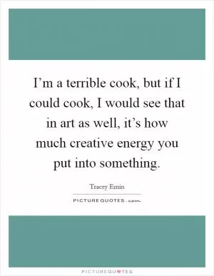 I’m a terrible cook, but if I could cook, I would see that in art as well, it’s how much creative energy you put into something Picture Quote #1