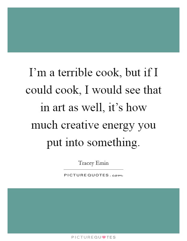I'm a terrible cook, but if I could cook, I would see that in art as well, it's how much creative energy you put into something. Picture Quote #1