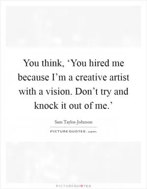 You think, ‘You hired me because I’m a creative artist with a vision. Don’t try and knock it out of me.’ Picture Quote #1
