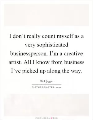 I don’t really count myself as a very sophisticated businessperson. I’m a creative artist. All I know from business I’ve picked up along the way Picture Quote #1