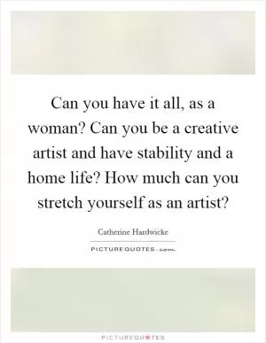 Can you have it all, as a woman? Can you be a creative artist and have stability and a home life? How much can you stretch yourself as an artist? Picture Quote #1