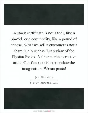 A stock certificate is not a tool, like a shovel, or a commodity, like a pound of cheese. What we sell a customer is not a share in a business, but a view of the Elysian Fields. A financier is a creative artist. Our function is to stimulate the imagination. We are poets! Picture Quote #1