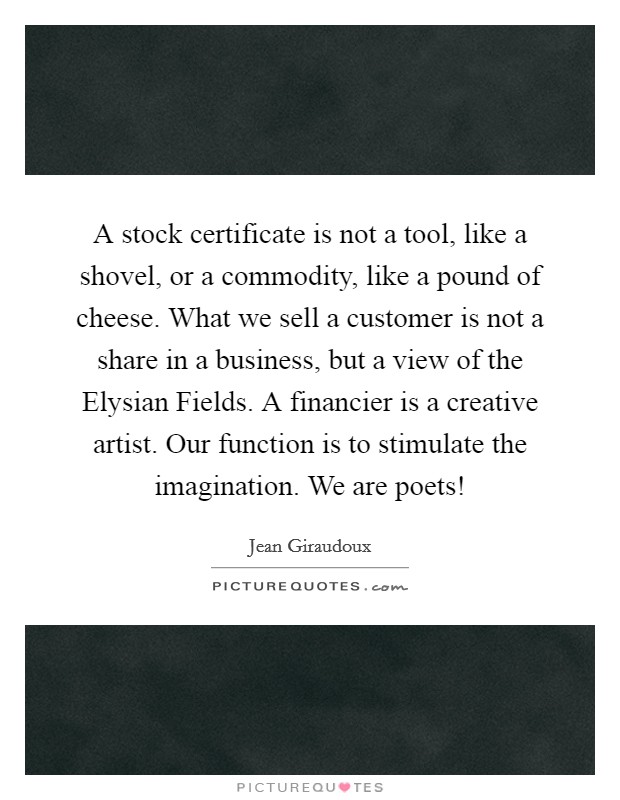 A stock certificate is not a tool, like a shovel, or a commodity, like a pound of cheese. What we sell a customer is not a share in a business, but a view of the Elysian Fields. A financier is a creative artist. Our function is to stimulate the imagination. We are poets! Picture Quote #1