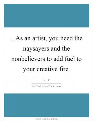 ...As an artist, you need the naysayers and the nonbelievers to add fuel to your creative fire Picture Quote #1