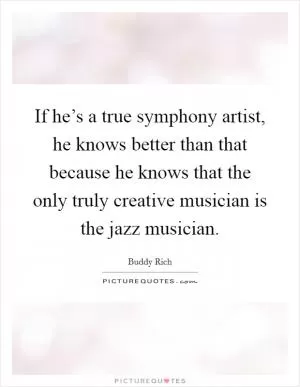 If he’s a true symphony artist, he knows better than that because he knows that the only truly creative musician is the jazz musician Picture Quote #1