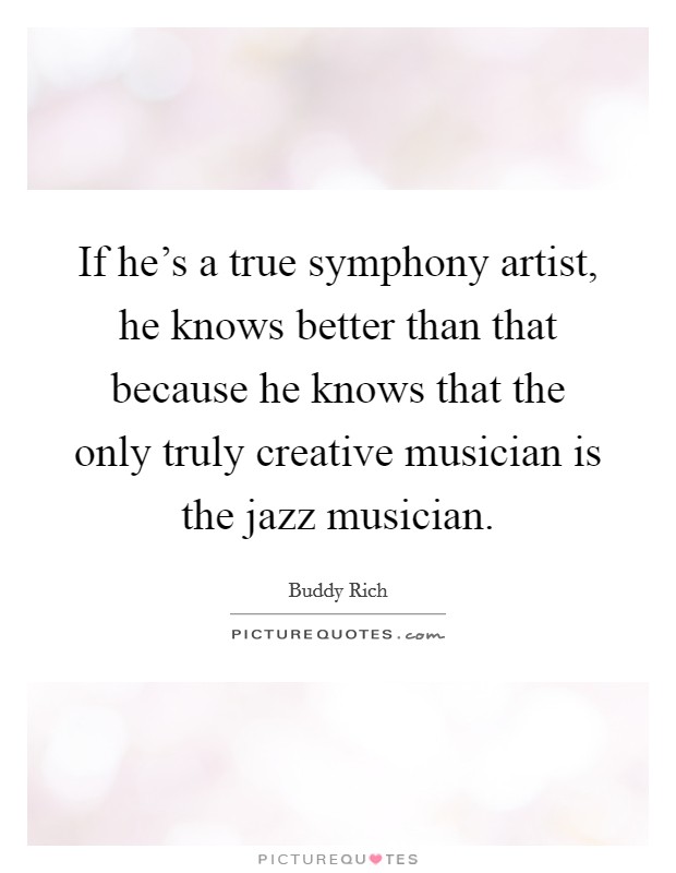 If he's a true symphony artist, he knows better than that because he knows that the only truly creative musician is the jazz musician. Picture Quote #1
