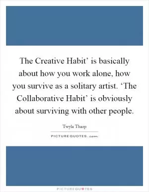 The Creative Habit’ is basically about how you work alone, how you survive as a solitary artist. ‘The Collaborative Habit’ is obviously about surviving with other people Picture Quote #1