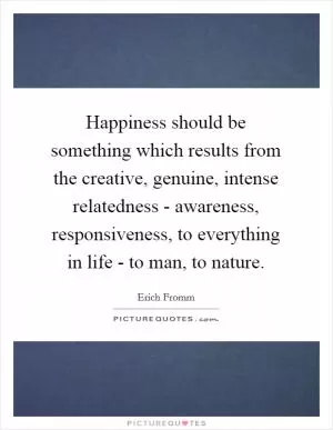 Happiness should be something which results from the creative, genuine, intense relatedness - awareness, responsiveness, to everything in life - to man, to nature Picture Quote #1