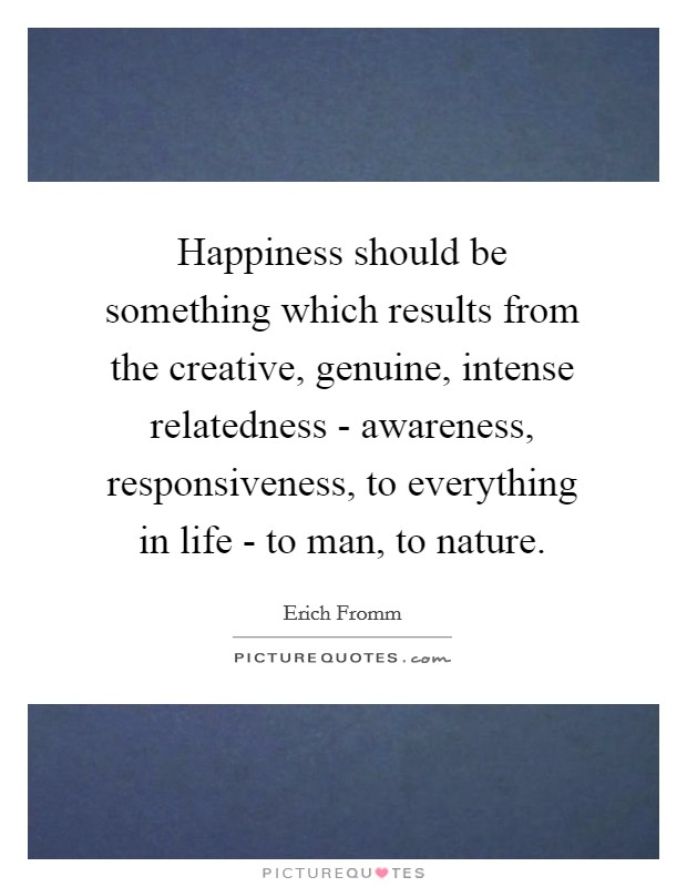 Happiness should be something which results from the creative, genuine, intense relatedness - awareness, responsiveness, to everything in life - to man, to nature. Picture Quote #1