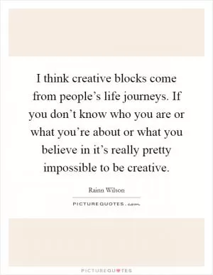 I think creative blocks come from people’s life journeys. If you don’t know who you are or what you’re about or what you believe in it’s really pretty impossible to be creative Picture Quote #1