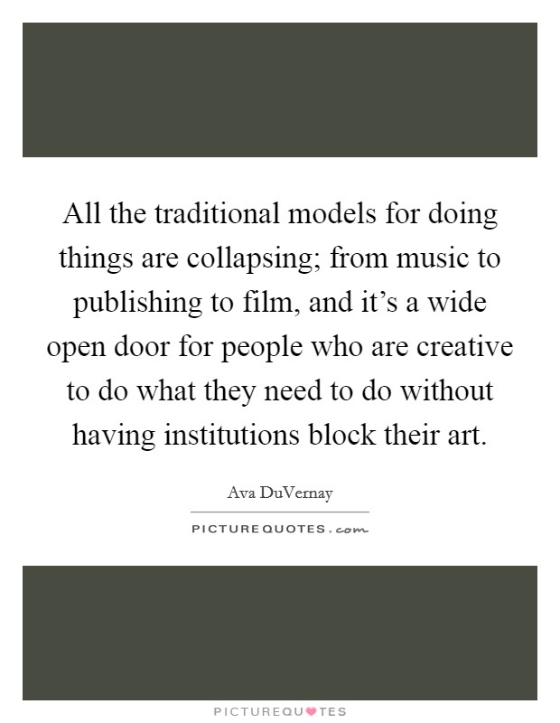 All the traditional models for doing things are collapsing; from music to publishing to film, and it's a wide open door for people who are creative to do what they need to do without having institutions block their art. Picture Quote #1