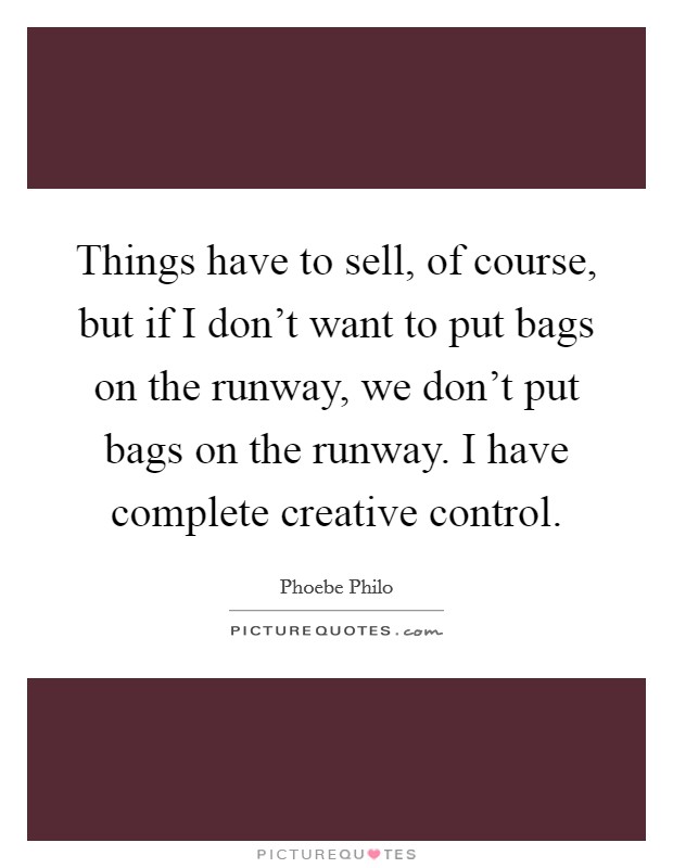 Things have to sell, of course, but if I don't want to put bags on the runway, we don't put bags on the runway. I have complete creative control. Picture Quote #1