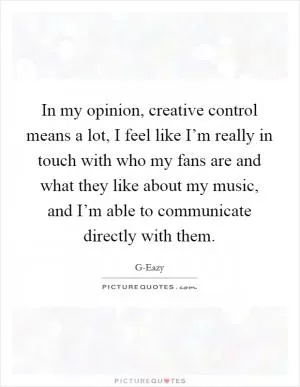 In my opinion, creative control means a lot, I feel like I’m really in touch with who my fans are and what they like about my music, and I’m able to communicate directly with them Picture Quote #1