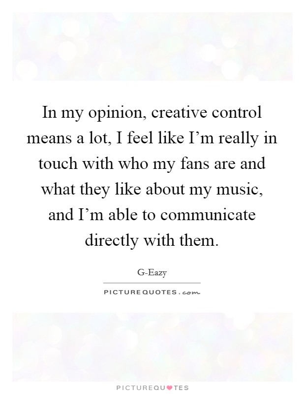 In my opinion, creative control means a lot, I feel like I'm really in touch with who my fans are and what they like about my music, and I'm able to communicate directly with them. Picture Quote #1