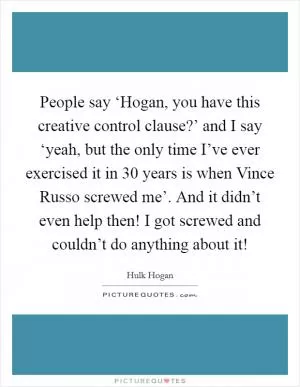 People say ‘Hogan, you have this creative control clause?’ and I say ‘yeah, but the only time I’ve ever exercised it in 30 years is when Vince Russo screwed me’. And it didn’t even help then! I got screwed and couldn’t do anything about it! Picture Quote #1
