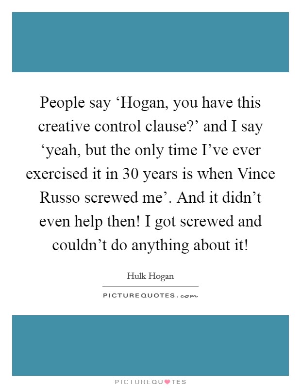 People say ‘Hogan, you have this creative control clause?' and I say ‘yeah, but the only time I've ever exercised it in 30 years is when Vince Russo screwed me'. And it didn't even help then! I got screwed and couldn't do anything about it! Picture Quote #1