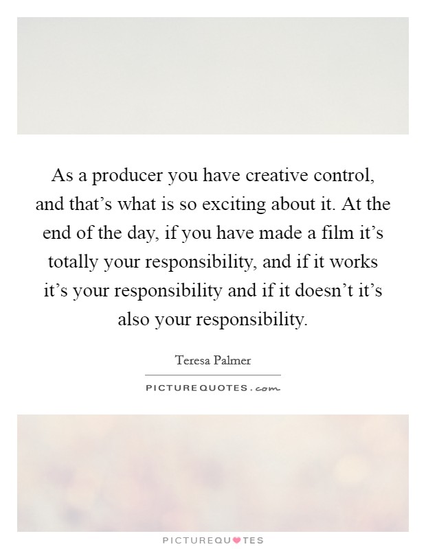 As a producer you have creative control, and that's what is so exciting about it. At the end of the day, if you have made a film it's totally your responsibility, and if it works it's your responsibility and if it doesn't it's also your responsibility. Picture Quote #1