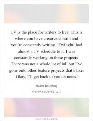 TV is the place for writers to live. This is where you have creative control and you’re constantly writing. ‘Twilight’ had almost a TV schedule to it. I was constantly working on these projects. There was not a whole lot of lull but I’ve gone onto other feature projects that’s like, ‘Okay, I’ll get back to you on notes.’ Picture Quote #1