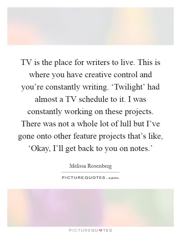 TV is the place for writers to live. This is where you have creative control and you're constantly writing. ‘Twilight' had almost a TV schedule to it. I was constantly working on these projects. There was not a whole lot of lull but I've gone onto other feature projects that's like, ‘Okay, I'll get back to you on notes.' Picture Quote #1