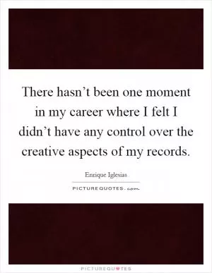 There hasn’t been one moment in my career where I felt I didn’t have any control over the creative aspects of my records Picture Quote #1