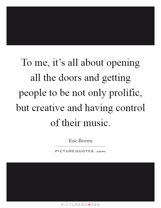To me, it's all about opening all the doors and getting people to be not only prolific, but creative and having control of their music. Picture Quote #1
