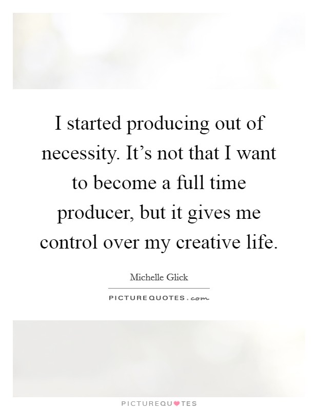 I started producing out of necessity. It's not that I want to become a full time producer, but it gives me control over my creative life. Picture Quote #1