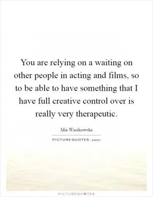 You are relying on a waiting on other people in acting and films, so to be able to have something that I have full creative control over is really very therapeutic Picture Quote #1
