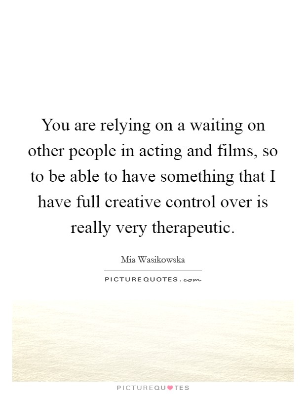 You are relying on a waiting on other people in acting and films, so to be able to have something that I have full creative control over is really very therapeutic. Picture Quote #1