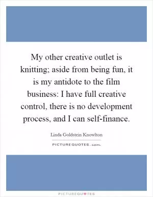 My other creative outlet is knitting; aside from being fun, it is my antidote to the film business: I have full creative control, there is no development process, and I can self-finance Picture Quote #1