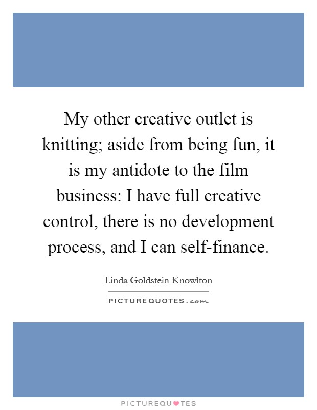 My other creative outlet is knitting; aside from being fun, it is my antidote to the film business: I have full creative control, there is no development process, and I can self-finance Picture Quote #1