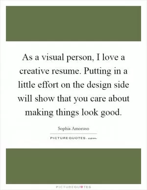 As a visual person, I love a creative resume. Putting in a little effort on the design side will show that you care about making things look good Picture Quote #1
