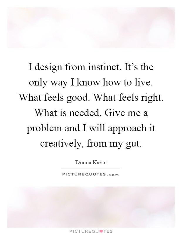 I design from instinct. It's the only way I know how to live. What feels good. What feels right. What is needed. Give me a problem and I will approach it creatively, from my gut. Picture Quote #1