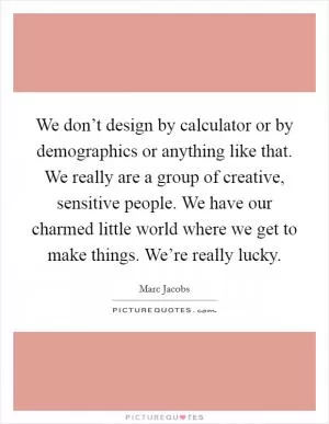 We don’t design by calculator or by demographics or anything like that. We really are a group of creative, sensitive people. We have our charmed little world where we get to make things. We’re really lucky Picture Quote #1