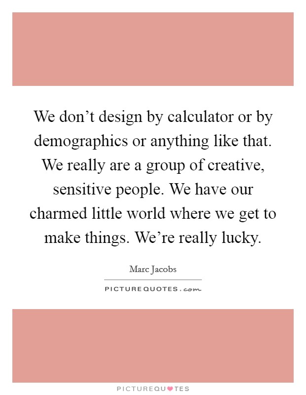 We don't design by calculator or by demographics or anything like that. We really are a group of creative, sensitive people. We have our charmed little world where we get to make things. We're really lucky. Picture Quote #1