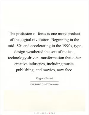 The profusion of fonts is one more product of the digital revolution. Beginning in the mid- 80s and accelerating in the 1990s, type design weathered the sort of radical, technology-driven transformation that other creative industries, including music, publishing, and movies, now face Picture Quote #1